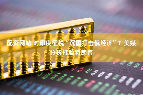配资网站 对印度征税“沉重打击俄经济”？美媒分析打脸特朗普