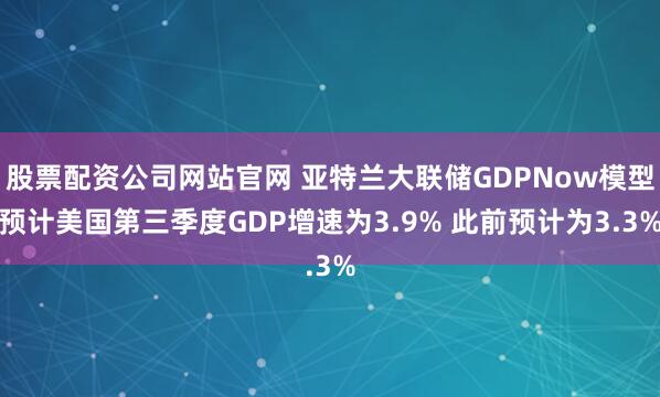 股票配资公司网站官网 亚特兰大联储GDPNow模型预计美国第三季度GDP增速为3.9% 此前预计为3.3%