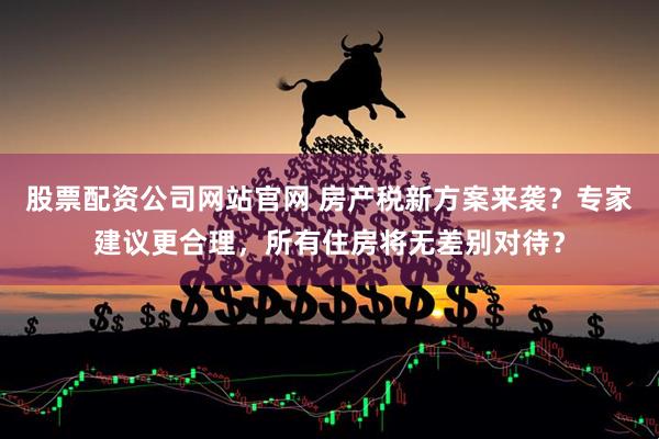 股票配资公司网站官网 房产税新方案来袭？专家建议更合理，所有住房将无差别对待？