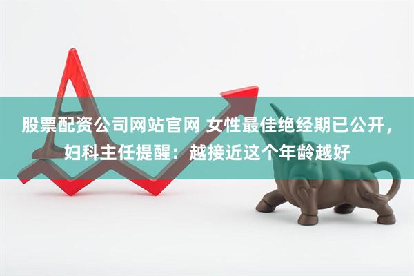 股票配资公司网站官网 女性最佳绝经期已公开，妇科主任提醒：越接近这个年龄越好
