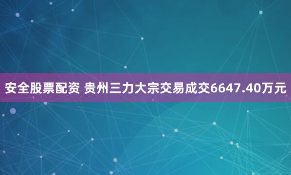 安全股票配资 贵州三力大宗交易成交6647.40万元