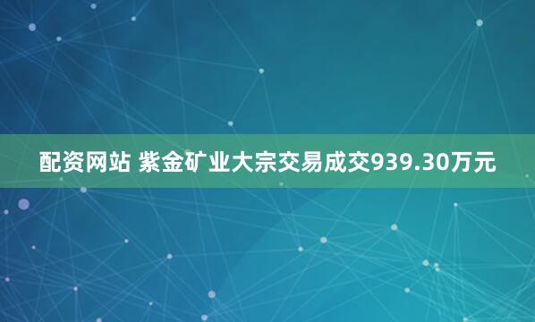 配资网站 紫金矿业大宗交易成交939.30万元