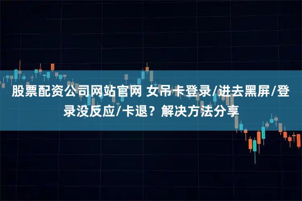 股票配资公司网站官网 女吊卡登录/进去黑屏/登录没反应/卡退？解决方法分享