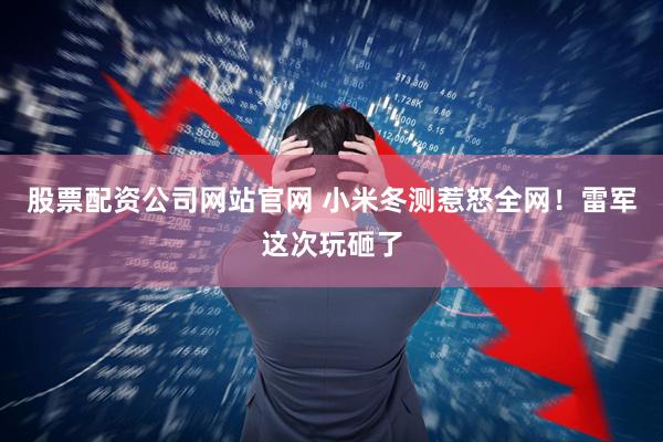 股票配资公司网站官网 小米冬测惹怒全网！雷军这次玩砸了
