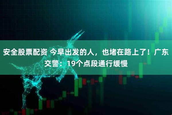 安全股票配资 今早出发的人，也堵在路上了！广东交警：19个点段通行缓慢