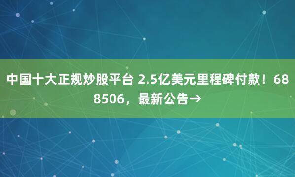 中国十大正规炒股平台 2.5亿美元里程碑付款！688506，最新公告→
