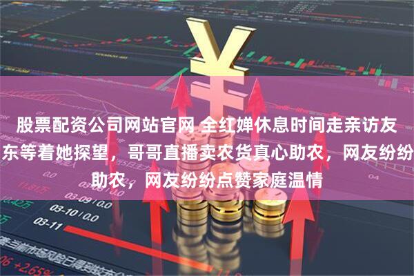 股票配资公司网站官网 全红婵休息时间走亲访友，姐姐大学山东等着她探望，哥哥直播卖农货真心助农，网友纷纷点赞家庭温情