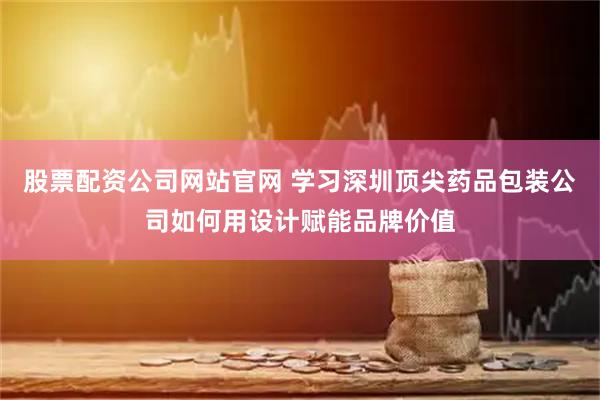 股票配资公司网站官网 学习深圳顶尖药品包装公司如何用设计赋能品牌价值